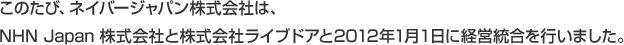 このたび、ネイバージャパン株式会社は、NHN Japan 株式会社と株式会社ライブドアと2012年1月１日に経営統合を行いました。