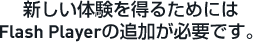 新しい体験を得るためにはFlash Playerの追加が必要です。
