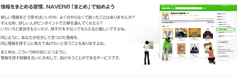 情報をまとめる習慣、NAVERの「まとめ」で始めよう 欲しい情報をどう探せばいいのか、よく分からなくて困ったことはありませんか？そんな時、詳しい人がピンポイントで正解を選んでくれたら？いろいろと意見をもらったり、探すのを手伝ってもらえると嬉しいですよね。同じように、あなたが苦労して見つけた情報を、同じ情報を探す人に教えてあげたいと思うこともありますよね。まとめは、こういう時の役に立つように、情報を探す経験を互いに共有して、助け合うことができるサービスです。