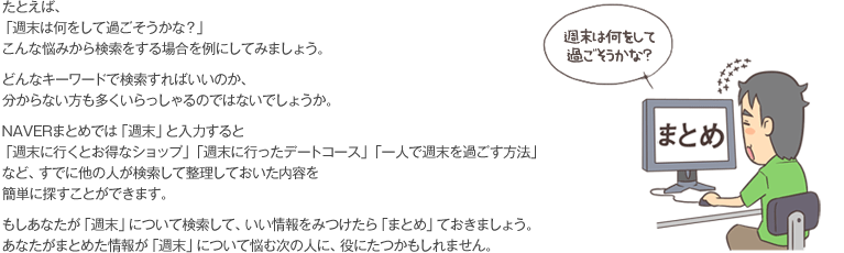 たとえば、「週末は何をして過ごそうかな？」こんな悩みから検索をする場合を例にしてみましょう。どんなキーワードで検索すればいいのか、分からない方も多くいらっしゃるのではないでしょうか。NAVERまとめでは「週末」と入力すると「週末に行くとお得なショップ」「週末に行ったデートコース」「一人で週末を過ごす方法」など、すでに他の人が検索して整理しておいた内容を簡単に探すことができます。もしあなたが「週末」について検索して、いい情報をみつけたら「まとめ」ておきましょう。あなたがまとめた情報が「週末」について悩む次の人に、役にたつかもしれません。