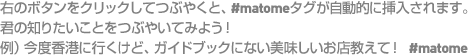 右のボタンをクリックしてつぶやくと、#matomeタグが自動的に挿入されます。君の知りたいことをつぶやいてみよう！例）今度香港に行くけど、ガイドブックにない美味しいお店教えて！ #matome