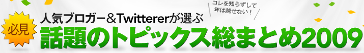 必見人気ブロガー&Twittererが選ぶ話題のトピックス総まとめ2009コレを知らずして年は越せない！