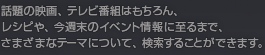 話題の人物、映画、テレビ番組はもちろん、レシピや、今週末のイベント情報に至まで、さまざまなテーマについて、検索することができます。