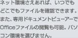ネット環境さえあれば、いつでもどこでもファイルを確認できます。また、専用ドキュメントビューアーでOfficeファイルの閲覧も可能。パソコン環境を選びません。