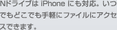 NドライブはiPhoneにも対応。いつでもどこでも手軽にファイルにアクセスできます。